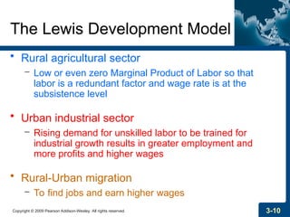 Copyright © 2009 Pearson Addison-Wesley. All rights reserved. 3-10
The Lewis Development Model
• Rural agricultural sector
– Low or even zero Marginal Product of Labor so that
labor is a redundant factor and wage rate is at the
subsistence level
• Urban industrial sector
– Rising demand for unskilled labor to be trained for
industrial growth results in greater employment and
more profits and higher wages
• Rural-Urban migration
– To find jobs and earn higher wages
 