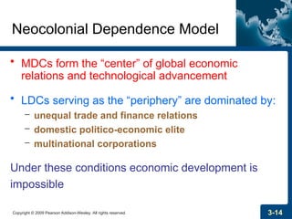 Copyright © 2009 Pearson Addison-Wesley. All rights reserved. 3-14
Neocolonial Dependence Model
• MDCs form the “center” of global economic
relations and technological advancement
• LDCs serving as the “periphery” are dominated by:
– unequal trade and finance relations
– domestic politico-economic elite
– multinational corporations
Under these conditions economic development is
impossible
 