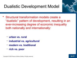 Copyright © 2009 Pearson Addison-Wesley. All rights reserved. 3-17
Dualistic Development Model
• Structural transformation models create a
“dualistic” pattern of development, resulting in an
ever-increasing degree of economic inequality
both nationally and internationally:
– urban vs. rural
– industrial vs. agricultural
– modern vs. traditional
– rich vs. poor
 