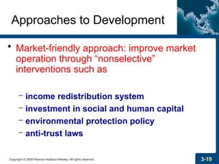 Copyright © 2009 Pearson Addison-Wesley. All rights reserved. 3-19
Approaches to Development
• Market-friendly approach: improve market
operation through “nonselective”
interventions such as
– income redistribution system
– investment in social and human capital
– environmental protection policy
– anti-trust laws
 