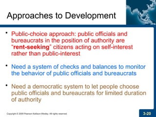 Copyright © 2009 Pearson Addison-Wesley. All rights reserved. 3-20
Approaches to Development
• Public-choice approach: public officials and
bureaucrats in the position of authority are
“rent-seeking” citizens acting on self-interest
rather than public-interest
• Need a system of checks and balances to monitor
the behavior of public officials and bureaucrats
• Need a democratic system to let people choose
public officials and bureaucrats for limited duration
of authority
 