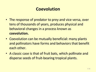 Coevolution The response of predator to prey and vice versa, over tens of thousands of years, produces physical and behavioral changes in a process known as  coevolution.  Coevolution can be mutually beneficial: many plants and pollinators have forms and behaviors that benefit each other.  A classic case is that of fruit bats, which pollinate and disperse seeds of fruit-bearing tropical plants. 3- 