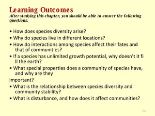 Learning Outcomes After studying this chapter, you should be able to answer the following questions: •  How does species diversity arise? •  Why do species live in different locations? •  How do interactions among species affect their fates and that of communities? •  If a species has unlimited growth potential, why doesn’t it fi ll the earth? •  What special properties does a community of species have, and why are they important? •  What is the relationship between species diversity and community stability? •  What is disturbance, and how does it affect communities? 3- 