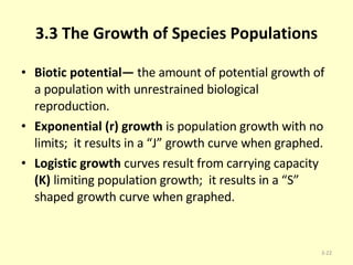 3.3 The Growth of Species Populations Biotic potential—  the amount of potential growth of a population with unrestrained biological reproduction. Exponential (r) growth  is population growth with no limits;  it results in a “J” growth curve when graphed. Logistic growth  curves result from carrying capacity  (K)  limiting population growth;  it results in a “S” shaped growth curve when graphed. 3- 
