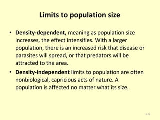 Limits to population size Density-dependent,  meaning as population size increases, the effect intensifies. With a larger population, there is an increased risk that disease or parasites will spread, or that predators will be attracted to the area.  Density-independent  limits to population are often nonbiological, capricious acts of nature. A population is affected no matter what its size. 3- 