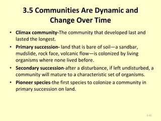 3.5 Communities Are Dynamic and Change Over Time Climax community- The community that developed last and lasted the longest. Primary succession-  land that is bare of soil—a sandbar, mudslide, rock face, volcanic flow—is colonized by living organisms where none lived before. Secondary succession -after a disturbance, if left undisturbed, a community will mature to a characteristic set of organisms. Pioneer species -the first species to colonize a community in primary succession on land. 3- 