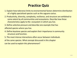 Practice Quiz 1. Explain how tolerance limits to environmental factors determine distribution of a highly specialized species such as the saguaro cactus. 2. Productivity, diversity, complexity, resilience, and structure are exhibited to some extent by all communities and ecosystems. Describe how these characteristics apply to the  ecosystem in which you live. 3. Define  selective pressure  and describe one example that has affected species where you live. 4. Define  keystone species  and explain their importance in community structure and function. 5. The most intense interactions often occur between individuals of the same species. What concept discussed in this chapter can be used to explain this phenomenon? 3- 