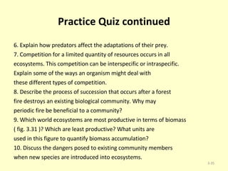 Practice Quiz continued 6. Explain how predators affect the adaptations of their prey. 7. Competition for a limited quantity of resources occurs in all ecosystems. This competition can be interspecific or intraspecific. Explain some of the ways an organism might deal with these different types of competition. 8. Describe the process of succession that occurs after a forest fire destroys an existing biological community. Why may periodic fire be beneficial to a community? 9. Which world ecosystems are most productive in terms of biomass ( fig. 3.31 )? Which are least productive? What units are used in this figure to quantify biomass accumulation? 10. Discuss the dangers posed to existing community members when new species are introduced into ecosystems. 3- 