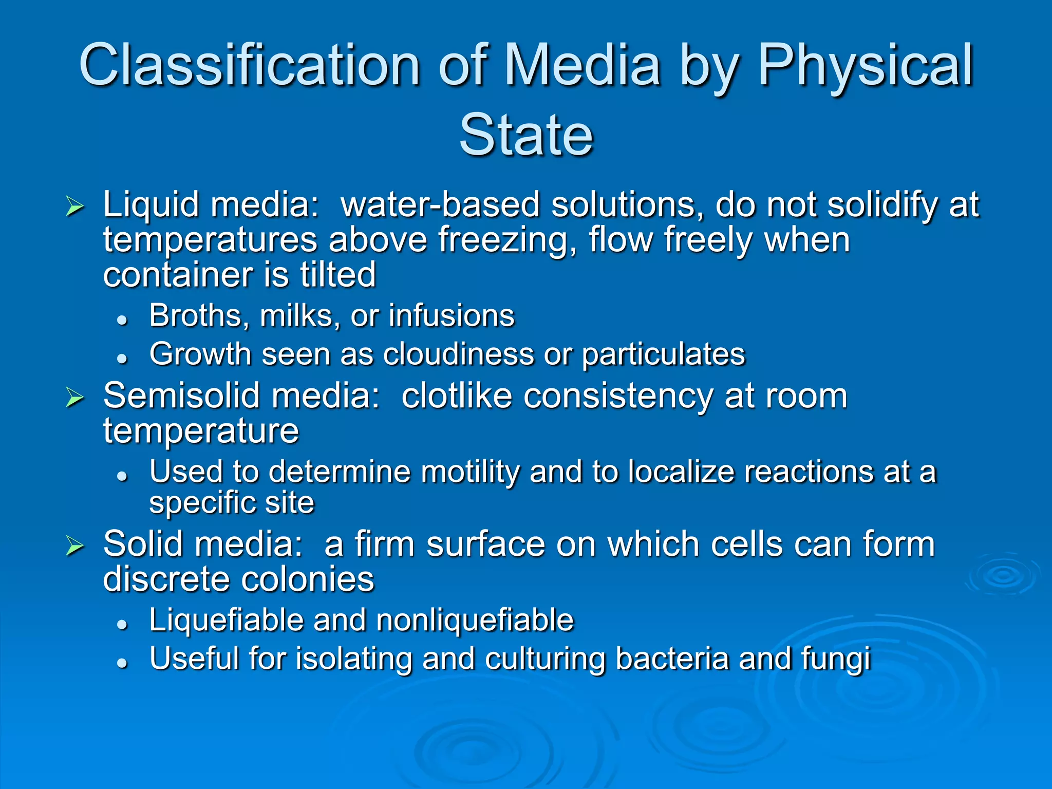 Classification of Media by Physical
State
 Liquid media: water-based solutions, do not solidify at
temperatures above freezing, flow freely when
container is tilted
 Broths, milks, or infusions
 Growth seen as cloudiness or particulates
 Semisolid media: clotlike consistency at room
temperature
 Used to determine motility and to localize reactions at a
specific site
 Solid media: a firm surface on which cells can form
discrete colonies
 Liquefiable and nonliquefiable
 Useful for isolating and culturing bacteria and fungi
 