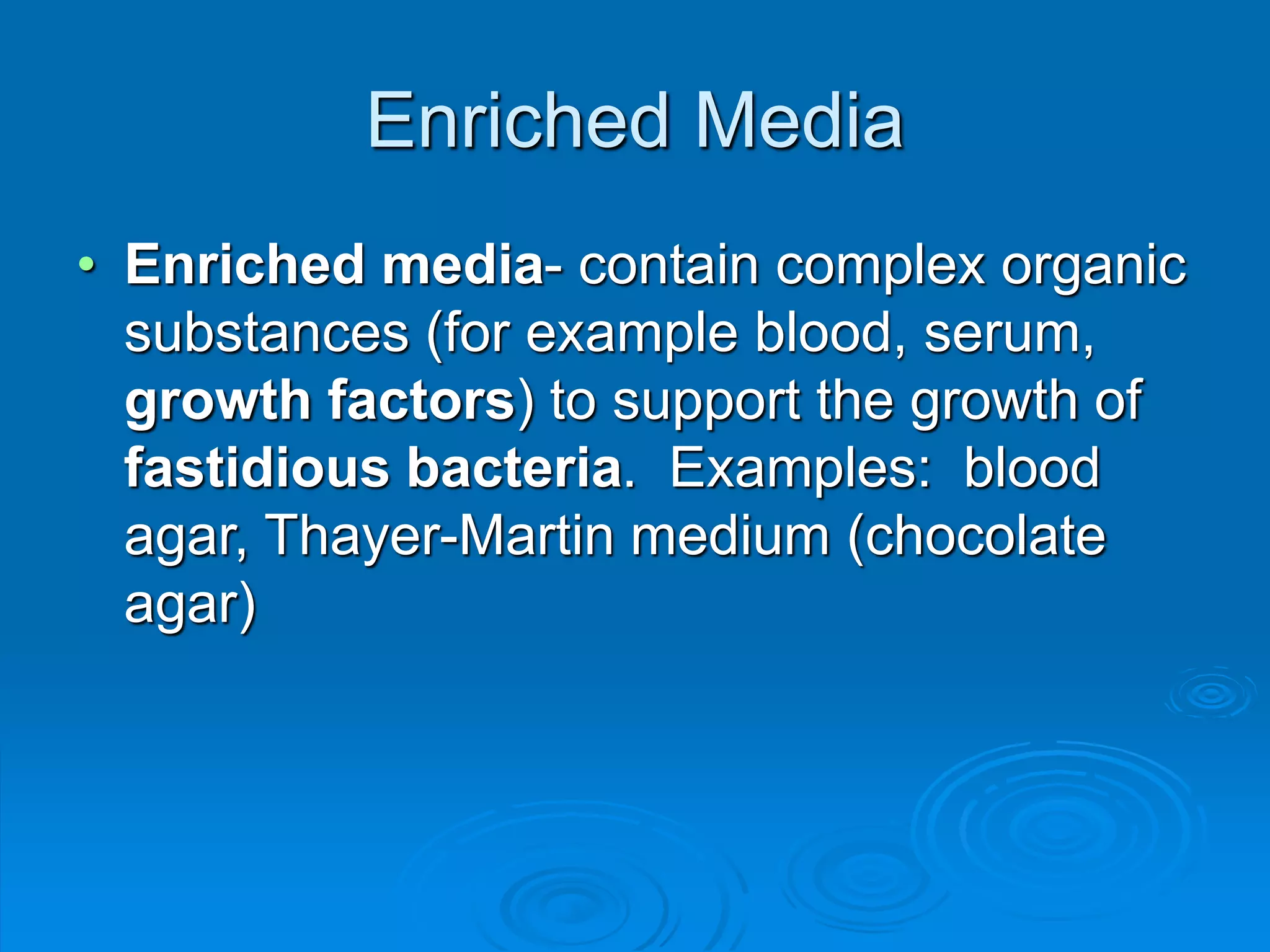 Enriched Media
• Enriched media- contain complex organic
substances (for example blood, serum,
growth factors) to support the growth of
fastidious bacteria. Examples: blood
agar, Thayer-Martin medium (chocolate
agar)
 