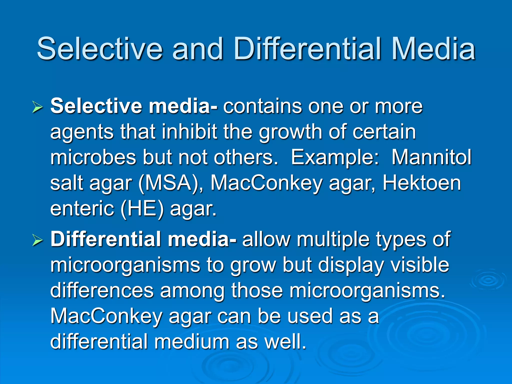 Selective and Differential Media
 Selective media- contains one or more
agents that inhibit the growth of certain
microbes but not others. Example: Mannitol
salt agar (MSA), MacConkey agar, Hektoen
enteric (HE) agar.
 Differential media- allow multiple types of
microorganisms to grow but display visible
differences among those microorganisms.
MacConkey agar can be used as a
differential medium as well.
 