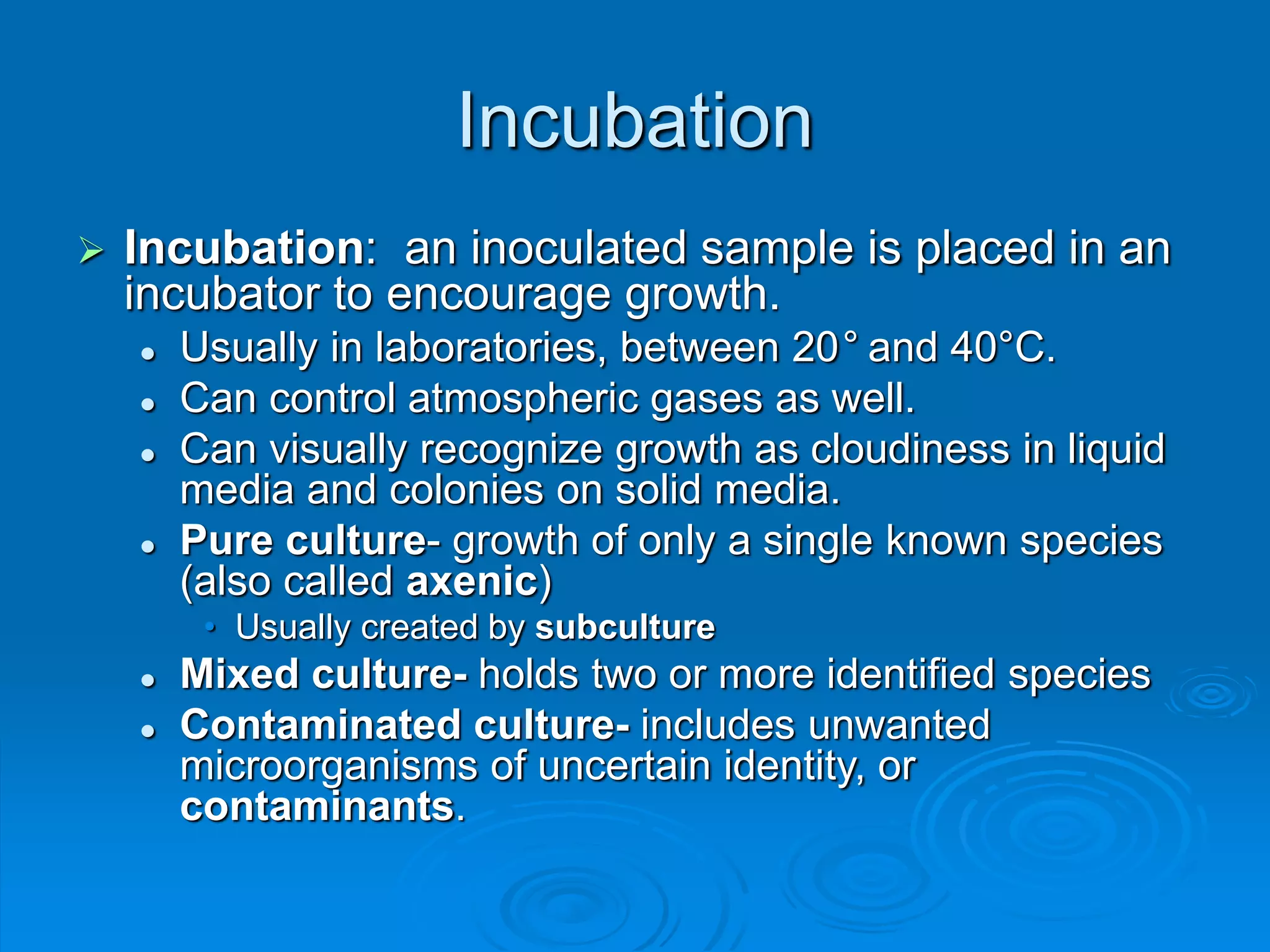 Incubation
 Incubation: an inoculated sample is placed in an
incubator to encourage growth.
 Usually in laboratories, between 20° and 40°C.
 Can control atmospheric gases as well.
 Can visually recognize growth as cloudiness in liquid
media and colonies on solid media.
 Pure culture- growth of only a single known species
(also called axenic)
• Usually created by subculture
 Mixed culture- holds two or more identified species
 Contaminated culture- includes unwanted
microorganisms of uncertain identity, or
contaminants.
 