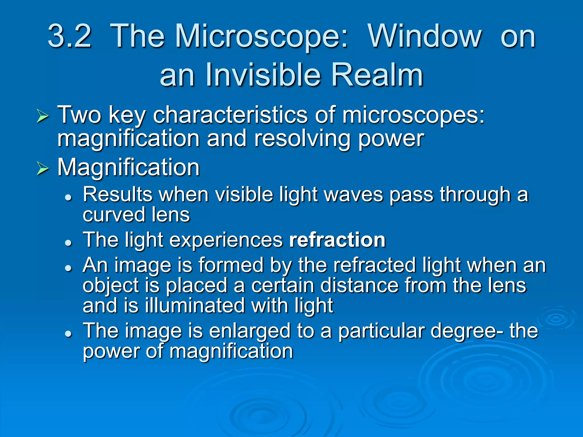 3.2 The Microscope: Window on
an Invisible Realm
 Two key characteristics of microscopes:
magnification and resolving power
 Magnification
 Results when visible light waves pass through a
curved lens
 The light experiences refraction
 An image is formed by the refracted light when an
object is placed a certain distance from the lens
and is illuminated with light
 The image is enlarged to a particular degree- the
power of magnification
 