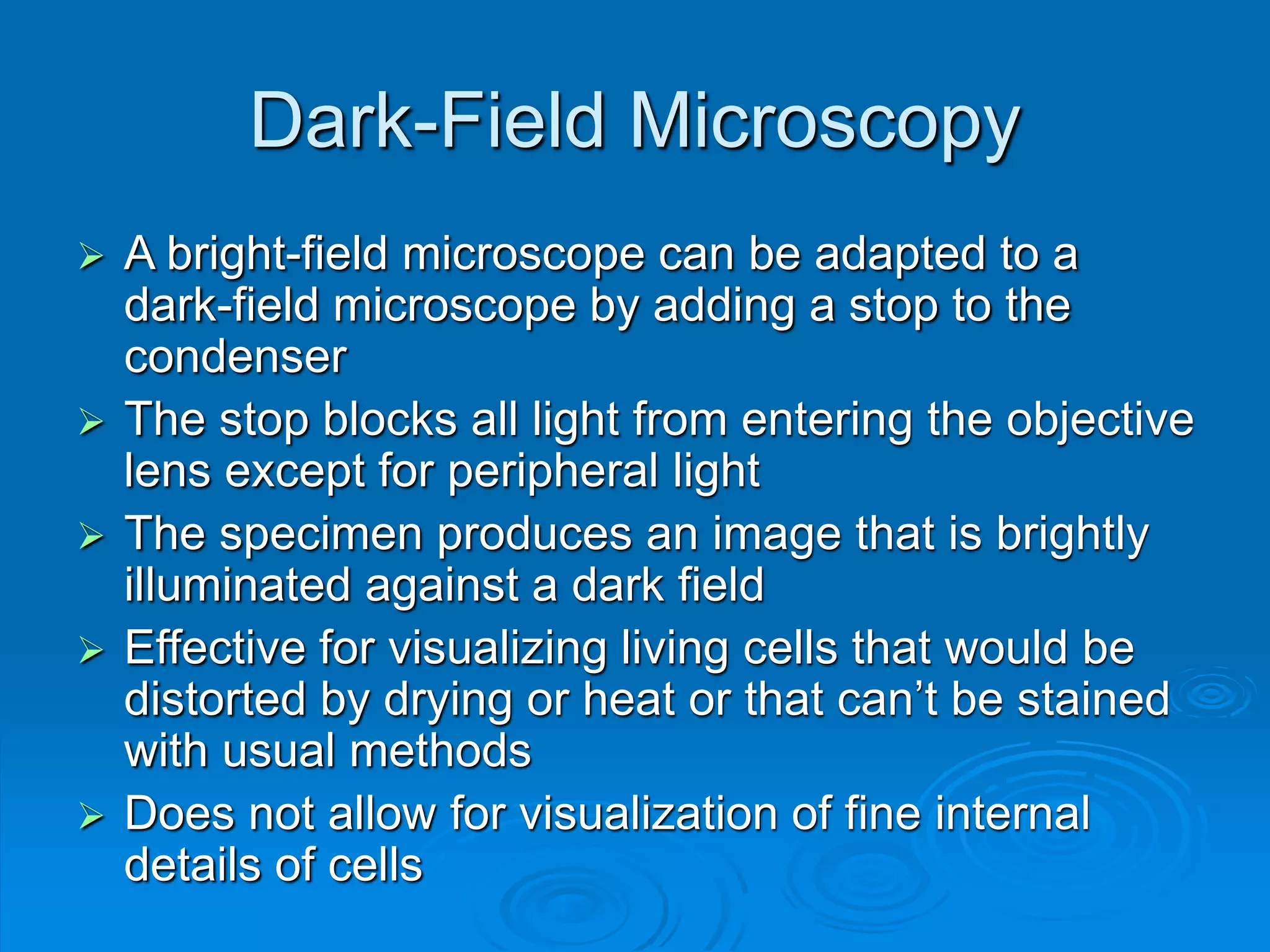 Dark-Field Microscopy
 A bright-field microscope can be adapted to a
dark-field microscope by adding a stop to the
condenser
 The stop blocks all light from entering the objective
lens except for peripheral light
 The specimen produces an image that is brightly
illuminated against a dark field
 Effective for visualizing living cells that would be
distorted by drying or heat or that can’t be stained
with usual methods
 Does not allow for visualization of fine internal
details of cells
 