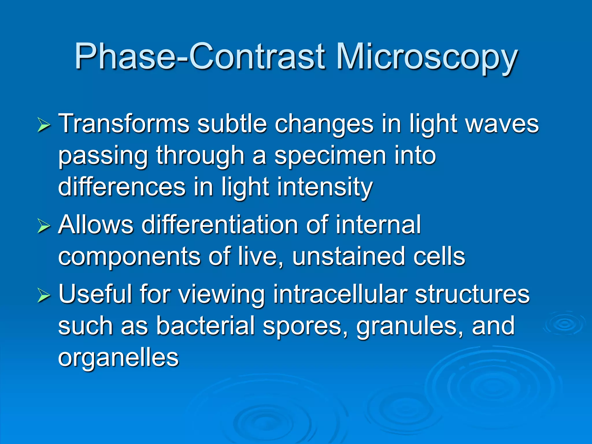 Phase-Contrast Microscopy
 Transforms subtle changes in light waves
passing through a specimen into
differences in light intensity
 Allows differentiation of internal
components of live, unstained cells
 Useful for viewing intracellular structures
such as bacterial spores, granules, and
organelles
 