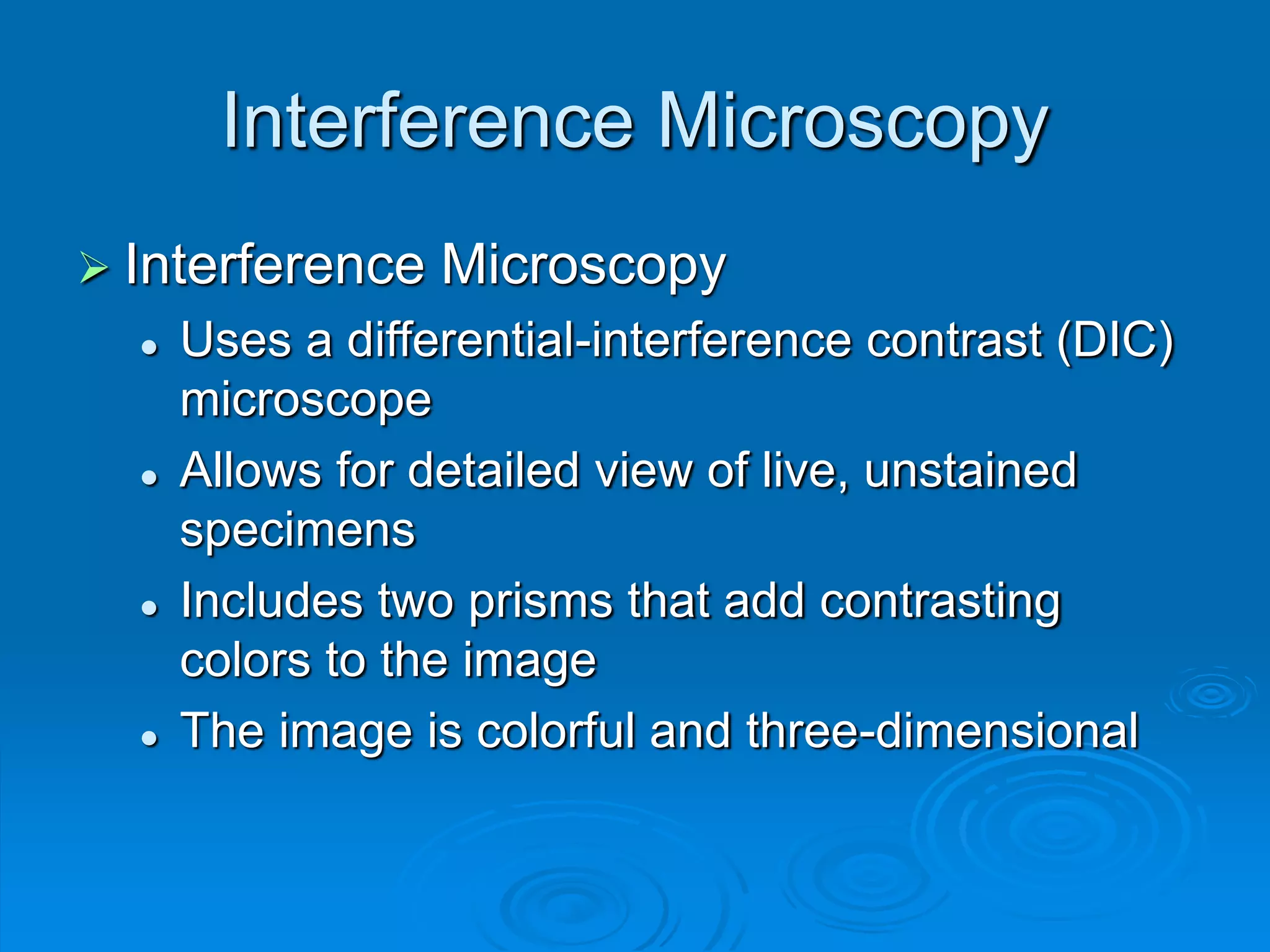 Interference Microscopy
 Interference Microscopy
 Uses a differential-interference contrast (DIC)
microscope
 Allows for detailed view of live, unstained
specimens
 Includes two prisms that add contrasting
colors to the image
 The image is colorful and three-dimensional
 