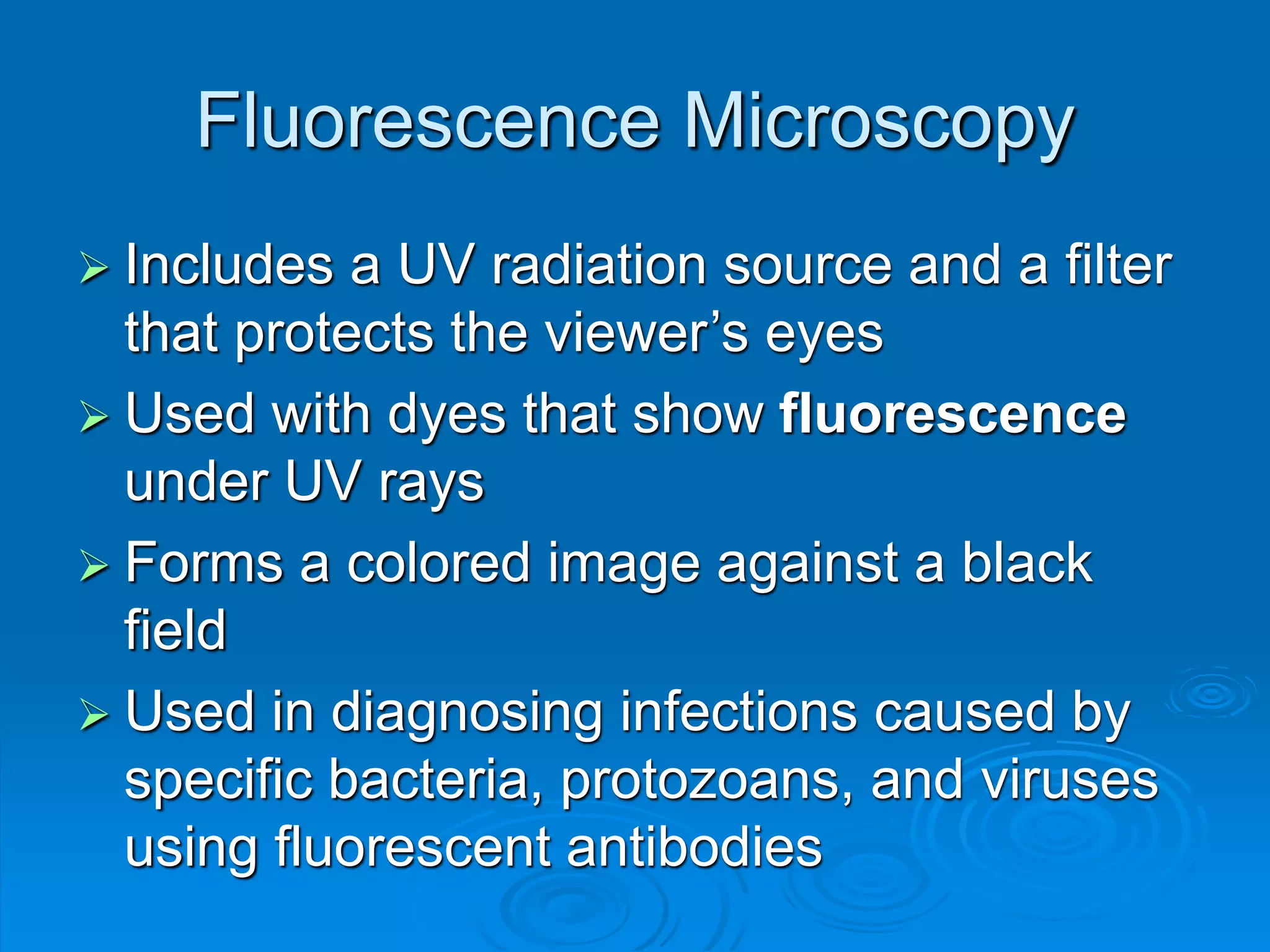 Fluorescence Microscopy
 Includes a UV radiation source and a filter
that protects the viewer’s eyes
 Used with dyes that show fluorescence
under UV rays
 Forms a colored image against a black
field
 Used in diagnosing infections caused by
specific bacteria, protozoans, and viruses
using fluorescent antibodies
 