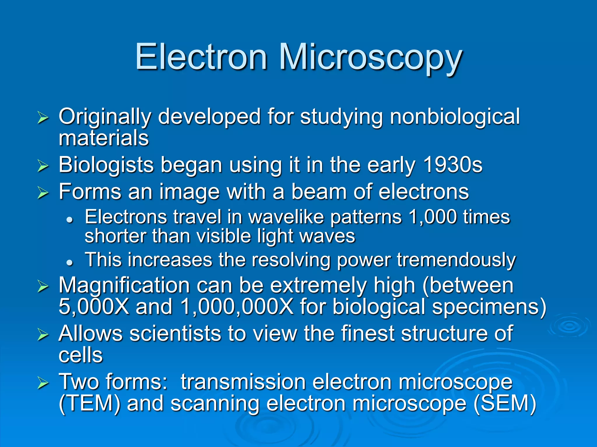 Electron Microscopy
 Originally developed for studying nonbiological
materials
 Biologists began using it in the early 1930s
 Forms an image with a beam of electrons
 Electrons travel in wavelike patterns 1,000 times
shorter than visible light waves
 This increases the resolving power tremendously
 Magnification can be extremely high (between
5,000X and 1,000,000X for biological specimens)
 Allows scientists to view the finest structure of
cells
 Two forms: transmission electron microscope
(TEM) and scanning electron microscope (SEM)
 