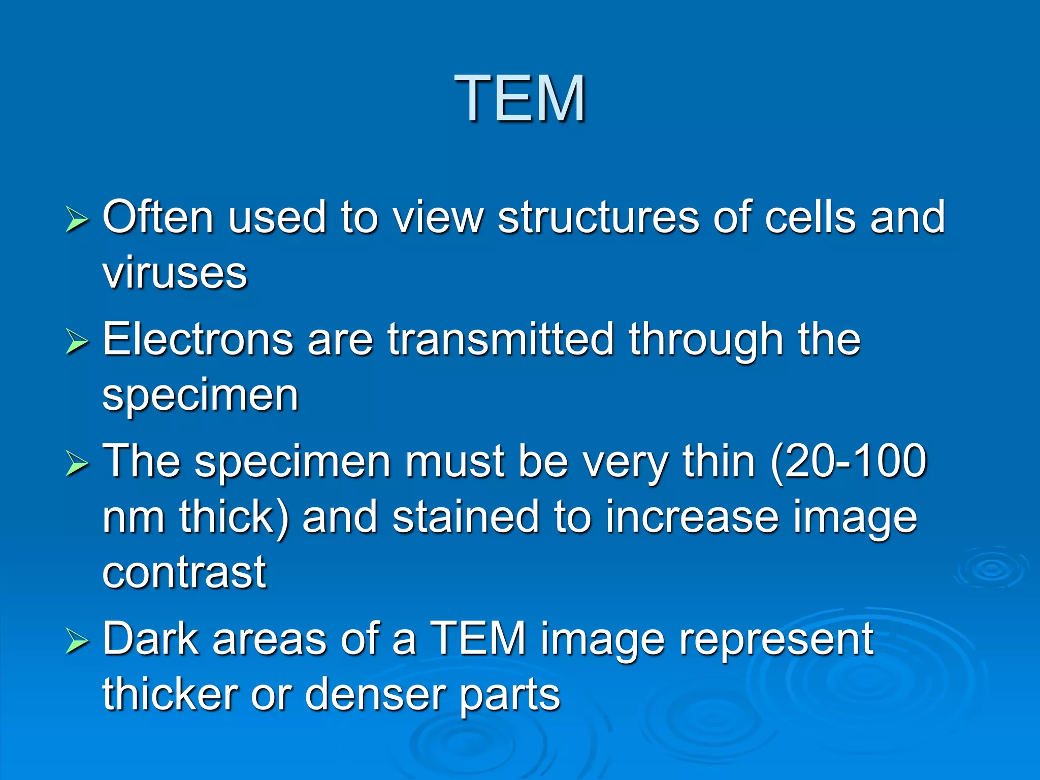 TEM
 Often used to view structures of cells and
viruses
 Electrons are transmitted through the
specimen
 The specimen must be very thin (20-100
nm thick) and stained to increase image
contrast
 Dark areas of a TEM image represent
thicker or denser parts
 