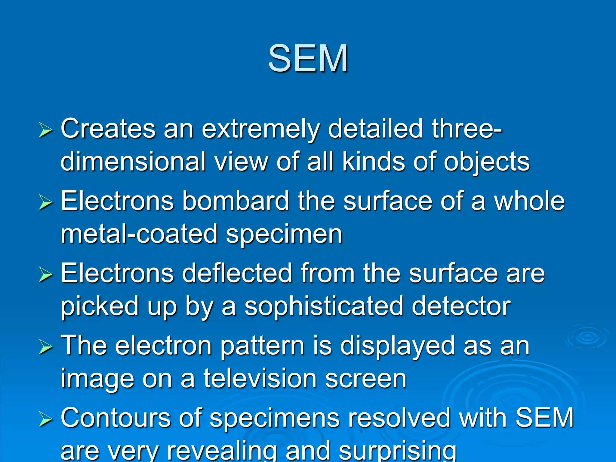 SEM
 Creates an extremely detailed three-
dimensional view of all kinds of objects
 Electrons bombard the surface of a whole
metal-coated specimen
 Electrons deflected from the surface are
picked up by a sophisticated detector
 The electron pattern is displayed as an
image on a television screen
 Contours of specimens resolved with SEM
are very revealing and surprising
 