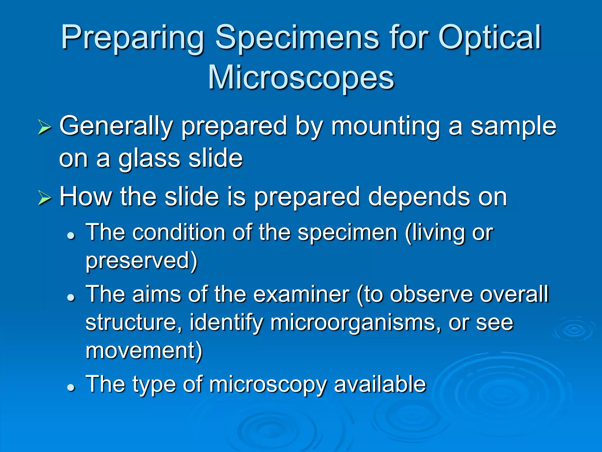 Preparing Specimens for Optical
Microscopes
 Generally prepared by mounting a sample
on a glass slide
 How the slide is prepared depends on
 The condition of the specimen (living or
preserved)
 The aims of the examiner (to observe overall
structure, identify microorganisms, or see
movement)
 The type of microscopy available
 