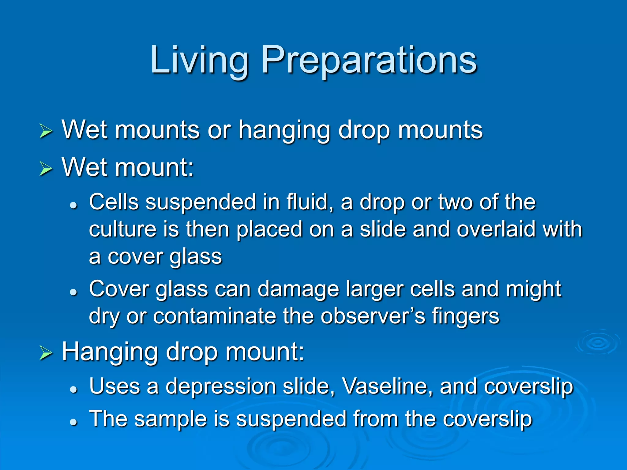 Living Preparations
 Wet mounts or hanging drop mounts
 Wet mount:
 Cells suspended in fluid, a drop or two of the
culture is then placed on a slide and overlaid with
a cover glass
 Cover glass can damage larger cells and might
dry or contaminate the observer’s fingers
 Hanging drop mount:
 Uses a depression slide, Vaseline, and coverslip
 The sample is suspended from the coverslip
 