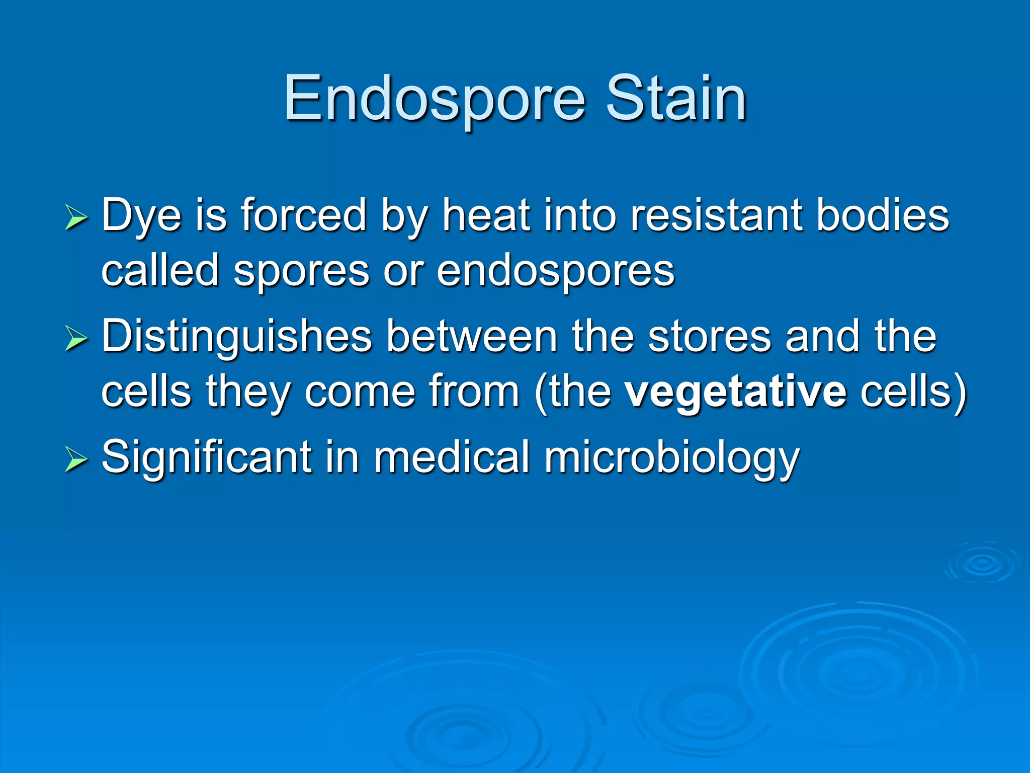 Endospore Stain
 Dye is forced by heat into resistant bodies
called spores or endospores
 Distinguishes between the stores and the
cells they come from (the vegetative cells)
 Significant in medical microbiology
 