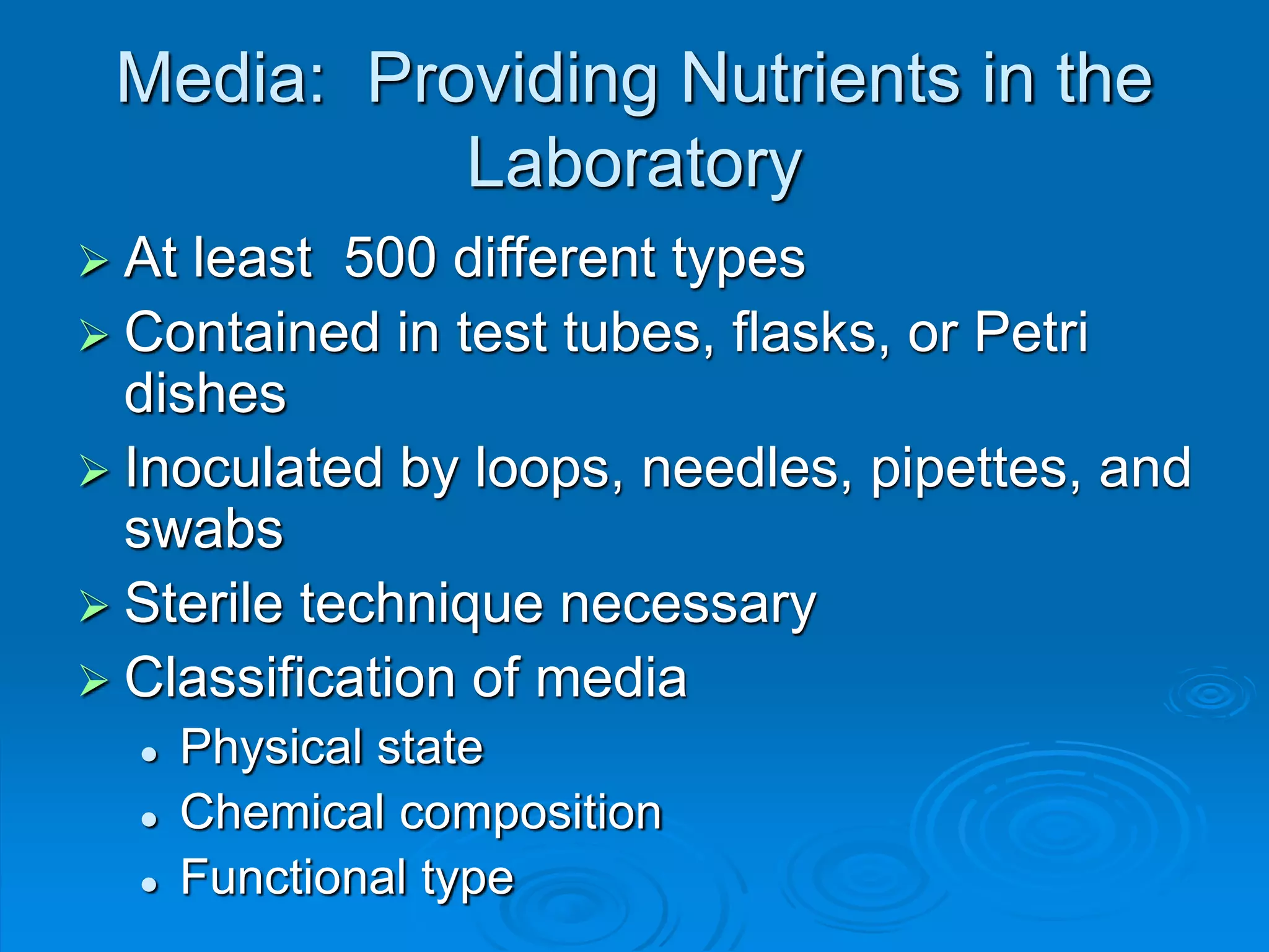 Media: Providing Nutrients in the
Laboratory
 At least 500 different types
 Contained in test tubes, flasks, or Petri
dishes
 Inoculated by loops, needles, pipettes, and
swabs
 Sterile technique necessary
 Classification of media
 Physical state
 Chemical composition
 Functional type
 