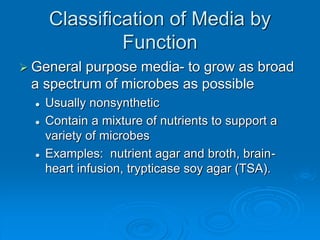 Classification of Media by
Function
 General purpose media- to grow as broad
a spectrum of microbes as possible
 Usually nonsynthetic
 Contain a mixture of nutrients to support a
variety of microbes
 Examples: nutrient agar and broth, brain-
heart infusion, trypticase soy agar (TSA).
 