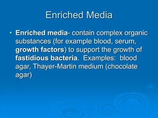 Enriched Media
• Enriched media- contain complex organic
substances (for example blood, serum,
growth factors) to support the growth of
fastidious bacteria. Examples: blood
agar, Thayer-Martin medium (chocolate
agar)
 