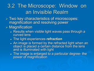 3.2 The Microscope: Window on
an Invisible Realm
 Two key characteristics of microscopes:
magnification and resolving power
 Magnification
 Results when visible light waves pass through a
curved lens
 The light experiences refraction
 An image is formed by the refracted light when an
object is placed a certain distance from the lens
and is illuminated with light
 The image is enlarged to a particular degree- the
power of magnification
 