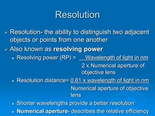 Resolution
 Resolution- the ability to distinguish two adjacent
objects or points from one another
 Also known as resolving power
 Resolving power (RP) = Wavelength of light in nm
2 x Numerical aperture of
objective lens
 Resolution distance= 0.61 x wavelength of light in nm
Numerical aperture of objective
lens
 Shorter wavelengths provide a better resolution
 Numerical aperture- describes the relative efficiency
 
