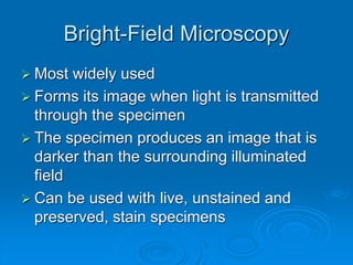 Bright-Field Microscopy
 Most widely used
 Forms its image when light is transmitted
through the specimen
 The specimen produces an image that is
darker than the surrounding illuminated
field
 Can be used with live, unstained and
preserved, stain specimens
 