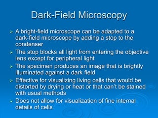 Dark-Field Microscopy
 A bright-field microscope can be adapted to a
dark-field microscope by adding a stop to the
condenser
 The stop blocks all light from entering the objective
lens except for peripheral light
 The specimen produces an image that is brightly
illuminated against a dark field
 Effective for visualizing living cells that would be
distorted by drying or heat or that can’t be stained
with usual methods
 Does not allow for visualization of fine internal
details of cells
 
