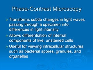 Phase-Contrast Microscopy
 Transforms subtle changes in light waves
passing through a specimen into
differences in light intensity
 Allows differentiation of internal
components of live, unstained cells
 Useful for viewing intracellular structures
such as bacterial spores, granules, and
organelles
 