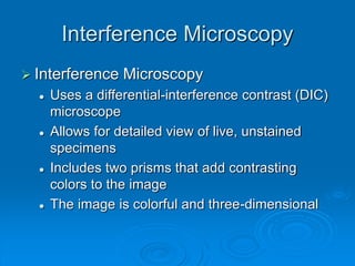 Interference Microscopy
 Interference Microscopy
 Uses a differential-interference contrast (DIC)
microscope
 Allows for detailed view of live, unstained
specimens
 Includes two prisms that add contrasting
colors to the image
 The image is colorful and three-dimensional
 