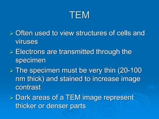 TEM
 Often used to view structures of cells and
viruses
 Electrons are transmitted through the
specimen
 The specimen must be very thin (20-100
nm thick) and stained to increase image
contrast
 Dark areas of a TEM image represent
thicker or denser parts
 