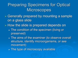 Preparing Specimens for Optical
Microscopes
 Generally prepared by mounting a sample
on a glass slide
 How the slide is prepared depends on
 The condition of the specimen (living or
preserved)
 The aims of the examiner (to observe overall
structure, identify microorganisms, or see
movement)
 The type of microscopy available
 