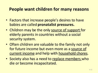 People want children for many reasons Factors that increase people’s desires to have babies are called  pronatalist pressures. Children may be the only  source of support  for elderly parents in countries without a social security system.  Often children are valuable to the family not only for future income but even more as a  source of current income  and help with  household chores .  Society also has a need to  replace members  who die or become incapacitated.  4- 