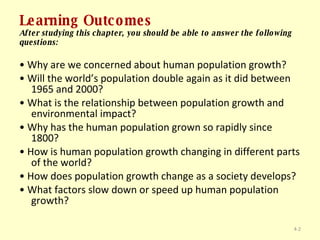 Learning Outcomes After studying this chapter, you should be able to answer the following questions: •  Why are we concerned about human population growth? •  Will the world’s population double again as it did between 1965 and 2000? •  What is the relationship between population growth and environmental impact? •  Why has the human population grown so rapidly since 1800? •  How is human population growth changing in different parts of the world? •  How does population growth change as a society develops? •  What factors slow down or speed up human population growth? 4- 