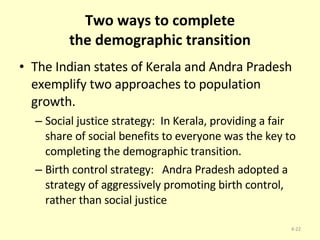 Two ways to complete the demographic transition The Indian states of Kerala and Andra Pradesh exemplify two approaches to population growth. Social justice strategy:  In Kerala, providing a fair share of social benefits to everyone was the key to completing the demographic transition.  Birth control strategy:  Andra Pradesh adopted a strategy of aggressively promoting birth control, rather than social justice 4- 