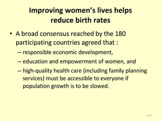 Improving women’s lives helps reduce birth rates A broad consensus reached by the 180 participating countries agreed that : responsible economic development,  education and empowerment of women, and high-quality health care (including family planning services) must be accessible to everyone if population growth is to be slowed. 4- 