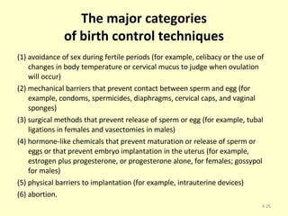 The major categories of birth control techniques (1) avoidance of sex during fertile periods (for example, celibacy or the use of changes in body temperature or cervical mucus to judge when ovulation will occur) (2) mechanical barriers that prevent contact between sperm and egg (for example, condoms, spermicides, diaphragms, cervical caps, and vaginal sponges) (3) surgical methods that prevent release of sperm or egg (for example, tubal ligations in females and vasectomies in males) (4) hormone-like chemicals that prevent maturation or release of sperm or eggs or that prevent embryo implantation in the uterus (for example, estrogen plus progesterone, or progesterone alone, for females; gossypol for males) (5) physical barriers to implantation (for example, intrauterine devices) (6) abortion. 4- 