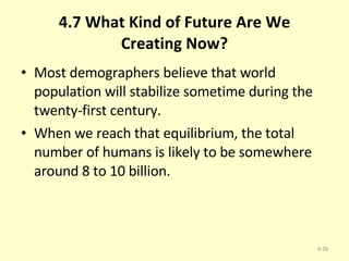 4.7 What Kind of Future Are We Creating Now? Most demographers believe that world population will stabilize sometime during the twenty-first century.  When we reach that equilibrium, the total number of humans is likely to be somewhere around 8 to 10 billion. 4- 
