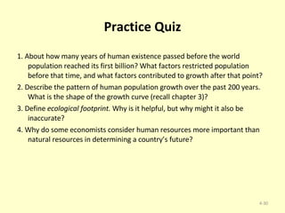 Practice Quiz 1. About how many years of human existence passed before the world population reached its first billion? What factors restricted population before that time, and what factors contributed to growth after that point? 2. Describe the pattern of human population growth over the past 200 years. What is the shape of the growth curve (recall chapter 3)? 3. Define  ecological footprint.  Why is it helpful, but why might it also be inaccurate? 4. Why do some economists consider human resources more important than natural resources in determining a country’s future? 4- 