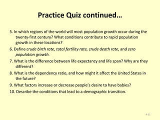 Practice Quiz continued… 5. In which regions of the world will most population growth occur during the twenty-first century? What conditions contribute to rapid population growth in these locations? 6. Define  crude birth rate, total fertility rate, crude death rate,  and  zero population growth. 7. What is the difference between life expectancy and life span? Why are they different? 8. What is the dependency ratio, and how might it affect the United States in the future? 9. What factors increase or decrease people’s desire to have babies? 10. Describe the conditions that lead to a demographic transition. 4- 