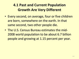 4.1 Past and Current Population Growth Are Very Different Every second, on average, four or five children are born, somewhere on the earth. In that same second, two other people die. The U.S. Census Bureau estimates the mid-2008 world population to be about 6.7 billion people and growing at 1.15 percent per year. 4- 