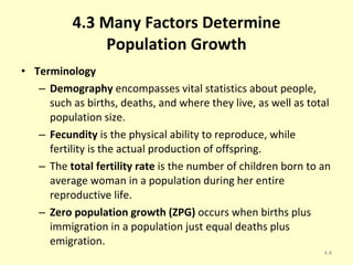 4.3 Many Factors Determine Population Growth Terminology Demography  encompasses vital statistics about people, such as births, deaths, and where they live, as well as total population size. Fecundity  is the physical ability to reproduce, while fertility is the actual production of offspring. The  total fertility rate  is the number of children born to an average woman in a population during her entire reproductive life. Zero population growth (ZPG)  occurs when births plus immigration in a population just equal deaths plus emigration. 4- 