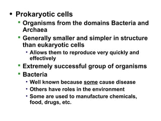 • Prokaryotic cells
 Organisms from the domains Bacteria and
Archaea
 Generally smaller and simpler in structure
than eukaryotic cells
• Allows them to reproduce very quickly and
effectively
 Extremely successful group of organisms
 Bacteria
• Well known because some cause disease
• Others have roles in the environment
• Some are used to manufacture chemicals,
food, drugs, etc.
 
