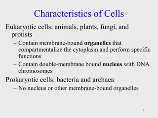 1
Characteristics of Cells
Eukaryotic cells: animals, plants, fungi, and
protists
– Contain membrane-bound organelles that
compartmentalize the cytoplasm and perform specific
functions
– Contain double-membrane bound nucleus with DNA
chromosomes
Prokaryotic cells: bacteria and archaea
– No nucleus or other membrane-bound organelles
 